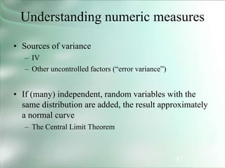 47
Understanding numeric measures
• Sources of variance
– IV
– Other uncontrolled factors (“error variance”)
• If (many) independent, random variables with the
same distribution are added, the result approximately
a normal curve
– The Central Limit Theorem
 