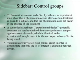 82
Sidebar: Control groups
• To demonstrate a cause and effect hypothesis, an experiment
must show that a phenomenon occurs after a certain treatment
is given to a subject, and that the phenomenon does not occur
in the absence of the treatment.
• A controlled experiment (“experimental design”) generally
compares the results obtained from an experimental sample
against a control sample, which is identical to the
experimental sample except for the one aspect whose effect is
being tested.
• You must carefully select your control group in order to
demonstrate that only the IV of interest is changing between
groups.
 
