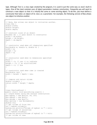Page 22 of 31
type. Although Test is a class type created by the program, it is used in just the same way as Java’s built-in
types. One of the most common uses of object parameters involves constructors. Frequently you will want to
construct a new object so that it is initially the same as some existing object. To do this, you must define a
constructor that takes an object of its class as a parameter. For example, the following version of Box allows
one object to initialize another:
// Here, Box allows one object to initialize another.
class Box {
double width;
double height;
double depth;
// construct clone of an object
Box(Box ob) { // pass object to constructor
width = ob.width;
height = ob.height;
depth = ob.depth;
}
// constructor used when all dimensions specified
Box(double w, double h, double d) {
width = w;
height = h;
depth = d;
}
// constructor used when no dimensions specified
Box() {
width = -1; // use -1 to indicate
height = -1; // an uninitialized
depth = -1; // box
}
// constructor used when cube is created
Box(double len) {
width = height = depth = len;
}
// compute and return volume
double volume() {
return width * height * depth;
}
}
class OverloadCons2 {
public static void main(String args[]) {
// create boxes using the various constructors
Box mybox1 = new Box(10, 20, 15);
Box mybox2 = new Box();
Box mycube = new Box(7);
Box myclone = new Box(mybox1);
double vol;
// get volume of first box
vol = mybox1.volume();
System.out.println("Volume of mybox1 is " + vol);
// get volume of second box
vol = mybox2.volume();
System.out.println("Volume of mybox2 is " + vol);
// get volume of cube
 