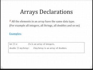 Arrays Declarations
0 All the elements in an array have the same data type.
(For example all integers, all Strings, all doubles and so on)

Examples:


int [] x;        //x is an array of integers.
double [] myArray;    //myArray is an array of doubles.
 
