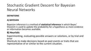 Stochastic Gradient Descent for Bayesian
Neural Networks
DEFINITIONS
A) BAYESIAN
Bayesian inference is a method of statistical inference in which Bayes'
theorem is used to update the probability for a hypothesis as more evidence
or information becomes available.
B) Heuristic
Experimenting, evaluating possible answers or solutions, or by trial and
error
Shortcuts to make decisions based on past events or traits that are
representative of or similar to the current situation.
 