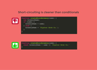 Short-circuiting is cleaner than conditionalsShort-circuiting is cleaner than conditionals
function createMicrobrewery(name) {
let breweryName;
if (name) {
breweryName = name;
} else {
breweryName = 'Hipster Brew Co.';
}
}
function createMicrobrewery(name) {
const breweryName = name || 'Hipster Brew Co.'
}
 
