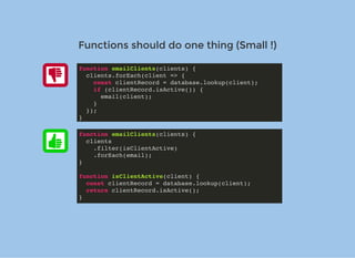 Functions should do one thing (Small !)Functions should do one thing (Small !)
function emailClients(clients) {
clients.forEach(client => {
const clientRecord = database.lookup(client);
if (clientRecord.isActive()) {
email(client);
}
});
}
function emailClients(clients) {
clients
.filter(isClientActive)
.forEach(email);
}
function isClientActive(client) {
const clientRecord = database.lookup(client);
return clientRecord.isActive();
}
 