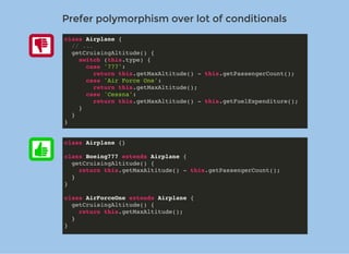 Prefer polymorphism over lot of conditionalsPrefer polymorphism over lot of conditionals
class Airplane {
// ...
getCruisingAltitude() {
switch (this.type) {
case '777':
return this.getMaxAltitude() - this.getPassengerCount();
case 'Air Force One':
return this.getMaxAltitude();
case 'Cessna':
return this.getMaxAltitude() - this.getFuelExpenditure();
}
}
}
class Airplane {}
class Boeing777 extends Airplane {
getCruisingAltitude() {
return this.getMaxAltitude() - this.getPassengerCount();
}
}
class AirForceOne extends Airplane {
getCruisingAltitude() {
return this.getMaxAltitude();
}
}
 