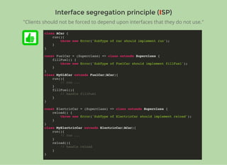 Interface segregation principle (Interface segregation principle (IISP)SP)
class ACar {
run(){
throw new Error('SubType of car should implement run');
}
}
const FuelCar = (Superclass) => class extends Superclass {
fillFuel() {
throw new Error('SubType of FuelCar should implement fillFuel');
}
}
class MyOldCar extends FuelCar(ACar){
run(){
// run ...
}
fillFuel(){
// handle fillFuel
}
}
const ElectricCar = (Superclass) => class extends Superclass {
reload() {
throw new Error('SubType of ElectricCar should implement reload');
}
}
class MyElectricCar extends ElectricCar(ACar){
run(){
// run ...
}
reload(){
// handle reload
}
}
"Clients should not be forced to depend upon interfaces that they do not use."
 