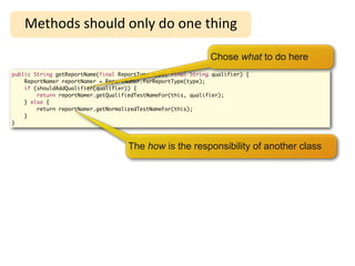 High-Level Refactoring
    Methods	
  should	
  only	
  do	
  one	
  thing

                                                               Chose what to do here
public String getReportName(final ReportType type, final String qualifier) {
    ReportNamer reportNamer = ReportNamer.forReportType(type);
    if (shouldAddQualifier(qualifier)) {
        return reportNamer.getQualifiedTestNameFor(this, qualifier);
    } else {
        return reportNamer.getNormalizedTestNameFor(this);
    }
}



                                     The how is the responsibility of another class
 