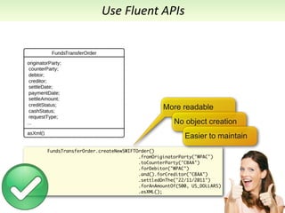 Use	
  Fluent	
  APIs




                                           More readable
                                               No object creation
                                                   Easier to maintain
FundsTransferOrder.createNewSWIFTOrder()
                                  .fromOriginatorParty("WPAC")
                                  .toCounterParty("CBAA")
                                  .forDebitor("WPAC")
                                  .and().forCreditor("CBAA")
                                  .settledOnThe("22/11/2011")
                                  .forAnAmountOf(500, US_DOLLARS)
                                  .asXML();
 