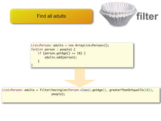 Find all adults                                           filter

                List<Person> adults = new ArrayList<Person>();
                for(int person : people) {
                    if (person.getAge() >= 18) {
                        adults.add(person);
                    }
                }




List<Person> adults = filter(having(on(Person.class).getAge(), greaterThanOrEqualTo(18)),
                             people);
 