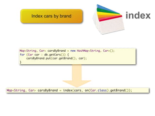 Index cars by brand                                   index


       Map<String, Car> carsByBrand = new HashMap<String, Car>();
       for (Car car : db.getCars()) {
           carsByBrand.put(car.getBrand(), car);
       }




Map<String, Car> carsByBrand = index(cars, on(Car.class).getBrand());
 