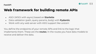 ● ASGI (WSGI with async) based on Starlette
● Data validation (path, query params, body) with Pydantic
● Work with any web server with ASGI support like uvicorn
You deﬁne the endpoints of your remote APIs and link to the logic that
implements them. These are the routes. In the routes you have data models to
receive and deliver the data.
FastAPI
Web framework for building remote APIs
 