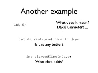 Another example
int d;
                       What does it mean?
                       Days? Diameter? ...

  int d; //elapsed time in days
         Is this any better?

     int elapsedTimeInDays;
         What about this?
 