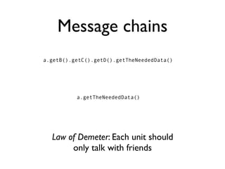 Message chains
a.getB().getC().getD().getTheNeededData()




          a.getTheNeededData()




  Law of Demeter: Each unit should
       only talk with friends
 