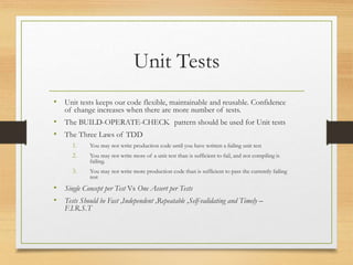 Unit Tests
• Unit tests keeps our code flexible, maintainable and reusable. Confidence
of change increases when there are more number of tests.
• The BUILD-OPERATE-CHECK pattern should be used for Unit tests
• The Three Laws of TDD
1. You may not write production code until you have written a failing unit test
2. You may not write more of a unit test than is sufficient to fail, and not compiling is
failing.
3. You may not write more production code than is sufficient to pass the currently failing
test
• Single Concept per Test Vs One Assert per Tests
• Tests Should be Fast ,Independent ,Repeatable ,Self-validating and Timely –
F.I.R.S.T
 