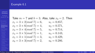 Lecture 6:
Simulation
Professor
Amany E. Aly
Simulation
Monte Carlo
simulation
Generation of
pseudorandom
numbers
Simulation of
other random
variables
Bernoulli
random
variables
Binomial
random
variables
Poisson random
variables
Exponential
random
numbers
Normal random
variables
Generating
normal variates
using the
Box-Müller
transformation
Example 6.1
Take m = 7 and b = 3. Also, take x0 = 2. Then
x1 = 3 × 2(mod 7) = 6, u1 = 0.857,
x2 = 3 × 6(mod 7) = 4, u2 = 0.571,
x3 = 3 × 4(mod 7) = 5, u3 = 0.714,
x4 = 3 × 5(mod 7) = 1, u4 = 0.143,
x5 = 3 × 1(mod 7) = 3, u5 = 0.429,
x6 = 3 × 3(mod 7) = 2, u6 = 0.286.
Professor Amany E. Aly ( Department of Mathematics, Faculty of Science, Helwan University, Ain Helwan, Cairo, Egypt.)
Lecture 6: Simulation 18 / 11 / 2024 14 / 99
 