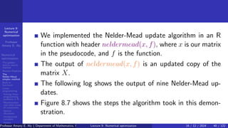 Lecture 9:
Numerical
optimization
Professor
Amany E. Aly
Numerical
optimization
The golden
section search
method
Newton-Raphson
The
Nelder-Mead
simplex method
Built-in
functions
Linear
programming
Solving linear
programming
problems in R
Maximization
and other kinds
of constraints
Special
situations
Unrestricted
variables
Integer
programming
We implemented the Nelder-Mead update algorithm in an R
function with header neldermead(x, f), where x is our matrix
in the pseudocode, and f is the function.
The output of neldermead(x, f) is an updated copy of the
matrix X.
The following log shows the output of nine Nelder-Mead up-
dates.
Figure 8.7 shows the steps the algorithm took in this demon-
stration.
Professor Amany E. Aly ( Department of Mathematics, Faculty of Science, Helwan University, Ain Helwan, Cairo, Egypt.)
Lecture 9: Numerical optimization 16 / 12 / 2024 40 / 122
 
