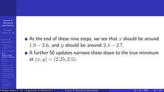 Lecture 9:
Numerical
optimization
Professor
Amany E. Aly
Numerical
optimization
The golden
section search
method
Newton-Raphson
The
Nelder-Mead
simplex method
Built-in
functions
Linear
programming
Solving linear
programming
problems in R
Maximization
and other kinds
of constraints
Special
situations
Unrestricted
variables
Integer
programming
At the end of these nine steps, we see that x should be around
1.9 − 2.6, and y should be around 2.4 − 2.7.
A further 50 updates narrows these down to the true minimum
at (x, y) = (2.25, 2.5).
Professor Amany E. Aly ( Department of Mathematics, Faculty of Science, Helwan University, Ain Helwan, Cairo, Egypt.)
Lecture 9: Numerical optimization 16 / 12 / 2024 43 / 122
 