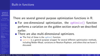 Lecture 9:
Numerical
optimization
Professor
Amany E. Aly
Numerical
optimization
The golden
section search
method
Newton-Raphson
The
Nelder-Mead
simplex method
Built-in
functions
Linear
programming
Solving linear
programming
problems in R
Maximization
and other kinds
of constraints
Special
situations
Unrestricted
variables
Integer
programming
Built-in functions
There are several general purpose optimization functions in R.
For one-dimensional optimization, the optimize() function
performs a variation on the golden section search we described
earlier.
There are also multi-dimensional optimizers.
The first of these is the optim() function.
optim() is a general purpose wrapper for several different optimization methods,
including Nelder-Mead, variations on Newton-Raphson, and others that we haven’t
discussed.
Professor Amany E. Aly ( Department of Mathematics, Faculty of Science, Helwan University, Ain Helwan, Cairo, Egypt.)
Lecture 9: Numerical optimization 16 / 12 / 2024 44 / 122
 