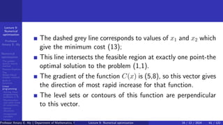 Lecture 9:
Numerical
optimization
Professor
Amany E. Aly
Numerical
optimization
The golden
section search
method
Newton-Raphson
The
Nelder-Mead
simplex method
Built-in
functions
Linear
programming
Solving linear
programming
problems in R
Maximization
and other kinds
of constraints
Special
situations
Unrestricted
variables
Integer
programming
The dashed grey line corresponds to values of x1 and x2 which
give the minimum cost (13);
This line intersects the feasible region at exactly one point-the
optimal solution to the problem (1,1).
The gradient of the function C(x) is (5,8), so this vector gives
the direction of most rapid increase for that function.
The level sets or contours of this function are perpendicular
to this vector.
Professor Amany E. Aly ( Department of Mathematics, Faculty of Science, Helwan University, Ain Helwan, Cairo, Egypt.)
Lecture 9: Numerical optimization 16 / 12 / 2024 61 / 122
 