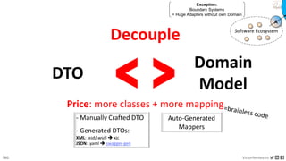 180 VictorRentea.ro
a training by
Decouple
DTO
Domain
Model
< >
Price: more classes + more mapping
Exception:
Boundary Systems
= Huge Adapters without own Domain
Software Ecosystem
A
- Manually Crafted DTO
- Generated DTOs:
XML: .xsd/.wsdl ➔ xjc
JSON: .yaml ➔ swagger-gen
Auto-Generated
Mappers
 