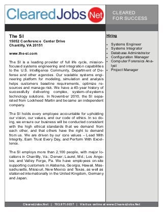 CLEARED
                                                                 FOR SUCCESS


The SI                                                      Hiring
15052 Conference Center Drive
Chantilly, VA 20151                                            Systems Engineer
                                                               Systems Integrator
www.the-si.com                                                 Database Administrator
                                                               Configuration Manager
The SI is a leading provider of full life cycle, mission-      Computer Forensics Ana-
focused systems engineering and integration capabilities         lyst
to the U.S. Intelligence Community, Department of De-          Project Manager
fense and other agencies. Our scalable systems engi-
neering platform for modeling, simulation and analysis
helps customers baseline requirements, optimize re-
sources and manage risk. We have a 40-year history of
successfully delivering complex, system-of-systems
technology solutions. In November 2010, the SI sepa-
rated from Lockheed Martin and became an independent
company.

The SI holds every employee accountable for upholding
our vision, our values, and our code of ethics. In so do-
ing, we ensure our business will be conducted consistent
with the high ethical standards that we demand from
each other, and that others have the right to demand
from us. We are driven by our core values – Lead With
Integrity, Earn Trust Every Day, and Perform With Excel-
lence.

The SI employs more than 2,100 people, with major lo-
cations in Chantilly, Va.; Denver; Laurel, Md.; Los Ange-
les; and Valley Forge, Pa. We have employees on-site
supporting customers in Alabama, Georgia, Hawaii, Mas-
sachusetts, Missouri, New Mexico and Texas, as well as
stationed internationally in the United Kingdom, Germany
and Japan.




        ClearedJobs.Net | 703.871.0037 | Visit us online at www.ClearedJobs.Net
 