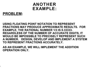 ANOTHER EXAMPLE: PROBLEM : USING FLOATING POINT NOTATION TO REPRESENT FRACTIONS MAY PRODUCE APPROXIMATE RESULTS.  FOR EXAMPLE, THE RATIONAL NUMBER 1/3 IS 0.33333. REGARDLESS OF THE NUMBER OF ACCURATE DIGITS, IT WOULD BE IMPOSSIBLE TO PRECISELY REPRESENT SUCH A NUMBER.  DESIGN, DEVELOP AND IMPLEMENT A SYSTEM TO REPRESENT FRACTIONS ACCURATELY. AS AN EXAMPLE, WE WILL IMPLEMENT THE ADDITION OPERATION ONLY. 