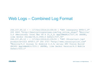 7
Web Logs – Combined Log Format
©2014 Cloudera, Inc. All Rights Reserved.
244.157.45.12 - - [17/Oct/2014:21:08:30 ] "GET /seatposts HTTP/1.0"
200 4463 "http://bestcyclingreviews.com/top_online_shops" "Mozilla/
5.0 (Macintosh; Intel Mac OS X 10_9_2) AppleWebKit/537.36 (KHTML,
like Gecko) Chrome/36.0.1944.0 Safari/537.36”
244.157.45.12 - - [17/Oct/2014:21:59:59 ] "GET /Store/cart.jsp?
productID=1023 HTTP/1.0" 200 3757 "http://www.casualcyclist.com"
"Mozilla/5.0 (Linux; U; Android 2.3.5; en-us; HTC Vision Build/
GRI40) AppleWebKit/533.1 (KHTML, like Gecko) Version/4.0 Mobile
Safari/533.1”
 