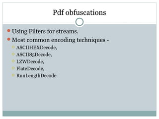 Pdf obfuscations
Using Filters for streams.
Most common encoding techniques -
 ASCIIHEXDecode,
 ASCII85Decode,
 LZWDecode,
 FlateDecode,
 RunLengthDecode
 