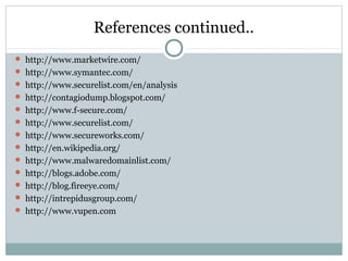 References continued..
 http://www.marketwire.com/
 http://www.symantec.com/
 http://www.securelist.com/en/analysis
 http://contagiodump.blogspot.com/
 http://www.f-secure.com/
 http://www.securelist.com/
 http://www.secureworks.com/
 http://en.wikipedia.org/
 http://www.malwaredomainlist.com/
 http://blogs.adobe.com/
 http://blog.fireeye.com/
 http://intrepidusgroup.com/
 http://www.vupen.com
 
