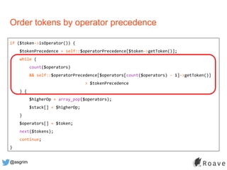 @asgrim
Order tokens by operator precedence
if ($token->isOperator()) {
$tokenPrecedence = self::$operatorPrecedence[$token->getToken()];
while (
count($operators)
&& self::$operatorPrecedence[$operators[count($operators) - 1]->getToken()]
> $tokenPrecedence
) {
$higherOp = array_pop($operators);
$stack[] = $higherOp;
}
$operators[] = $token;
next($tokens);
continue;
}
 