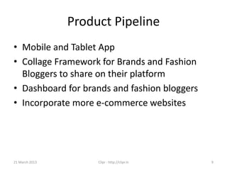 Product Pipeline
• Mobile and Tablet App
• Collage Framework for Brands and Fashion
  Bloggers to share on their platform
• Dashboard for brands and fashion bloggers
• Incorporate more e-commerce websites




21 March 2013        Clipr - http://clipr.in   9
 