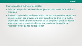 Cuarta sección o extractor de niebla:
• Es la sección por la cual la corriente gaseosa pasa antes de abandonar
el equipo.
• El extractor de niebla está constituido por una serie de elementos que
se caracterizan por proveer una gran superficie de área en la cual se
produce la coalescencia y remoción de las pequeñas gotas de líquido
acarreadas por la corriente de gas, que caerán en la sección de
recolección de líquidos del separador.
 