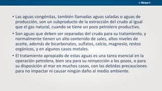 • Las aguas congénitas, también llamadas aguas saladas o aguas de
producción, son un subproducto de la extracción del crudo al igual
que el gas natural, cuando se tiene un pozo petrolero productivo.
• Son aguas que deben ser separadas del crudo para su tratamiento, y
normalmente tienen un alto contenido de sales, altos niveles de
aceite, además de bicarbonatos, sulfatos, calcio, magnesio, restos
orgánicos, y en algunos casos metales.
• El tratamiento apropiado de estas aguas es una tarea esencial en la
operación petrolera, bien sea para su reinyección a los pozos, o para
su disposición al mar en muchos casos, con las debidas precauciones
para no impactar ni causar ningún daño al medio ambiente.
 