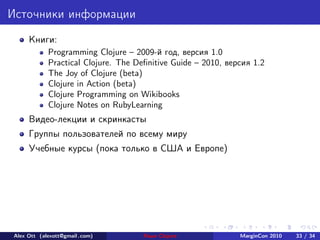 Источники информации
     Книги:
            Programming Clojure – 2009-й год, версия 1.0
            Practical Clojure. The Deﬁnitive Guide – 2010, версия 1.2
            The Joy of Clojure (beta)
            Clojure in Action (beta)
            Clojure Programming on Wikibooks
            Clojure Notes on RubyLearning
     Видео-лекции и скринкасты
     Группы пользователей по всему миру
     Учебные курсы (пока только в США и Европе)




Alex Ott (alexott@gmail .com)        Язык Clojure             MarginCon 2010   33 / 34
 