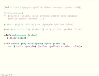 (def colors [:purple :yellow :blue :orange :green :red])
(cycle colors)
=> (:purple :yellow :blue :orange :green :red :purple
:yellow :blue :orange ...)
(take 3 (cycle colors)) => (:purple :yellow :blue)
(->> (cycle colors) (take 3)) => (:purple :yellow :blue)
(defn make-space [color]
{:color color})
(->> colors (map make-space) cycle (take 3))
=> ({:color :purple} {:color :yellow} {:color :blue})
 