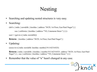 Nesting
● Searching and updating nested structures is very easy.
● Searching:
(def n {:india {:newdelhi {:knoldus {:address "30/29, 1st Floor, East Patel Nagar"}}}
:usa {:california {:knoldus {:address "743, Catamaran Street "}}}})
user=> (get-in n [:india :newdelhi])
Returns {:knoldus {:address "30/29, 1st Floor, East Patel Nagar"}}
● Updating:
(assoc-in n [:india :newdelhi :knoldus :number] 911142316525)
Returns {:india {:newdelhi {:knoldus {:number 911142316525, :address "30/29, 1st Floor, East Patel
Nagar"}}}, :usa {:california {:knoldus {:address "743, Catamaran Street "}}}}
● Remember that the value of “n” hasn't changed in any case.
 