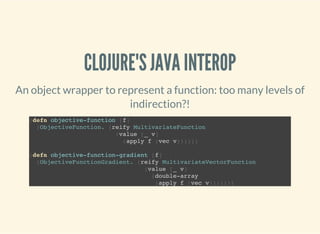 CLOJURE'S JAVA INTEROP
An object wrapper to represent a function: too many levels of
indirection?!
(defn objective-function [f]
(ObjectiveFunction. (reify MultivariateFunction
(value [_ v]
(apply f (vec v))))))
(defn objective-function-gradient [f]
(ObjectiveFunctionGradient. (reify MultivariateVectorFunction
(value [_ v]
(double-array
(apply f (vec v)))))))
 