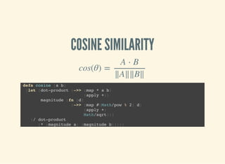 COSINE SIMILARITY
cos(θ) =
A ⋅ B
∥A∥∥B∥
(defn cosine [a b]
(let [dot-product (->> (map * a b)
(apply +))
magnitude (fn [d]
(->> (map #(Math/pow % 2) d)
(apply +)
Math/sqrt))]
(/ dot-product
(* (magnitude a) (magnitude b)))))
 