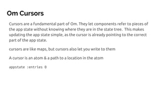Om Cursors
Cursors are a fundamental part of Om. They let components refer to pieces of
the app state without knowing where they are in the state tree. This makes
updating the app state simple, as the cursor is already pointing to the correct
part of the app state.
cursors are like maps, but cursors also let you write to them
A cursor is an atom & a path to a location in the atom
appstate :entries 0
 