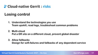 17
Virtual Gerrit Contributors Summit 2021 – On-line GerritForge.com 17
Cloud-native Gerrit : risks
Losing control
1. Understand the technologies you use
Team upskill, read logs, troubleshoot common problems
2. Multi-cloud
Put a DR site on a different cloud, prevent global disaster
3. Allow fallbacks
Design for soft-failures and fallbacks of any dependent service
 