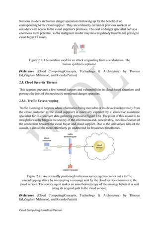 Cloud Computing: Unedited Version
Noxious insiders are human danger specialists following up for the benefit of or
corresponding to the cloud supplier. They are ordinarily current or previous workers or
outsiders with access to the cloud supplier's premises. This sort of danger specialist conveys
enormous harm potential, as the malignant insider may have regulatory benefits for getting to
cloud buyer IT assets.
Figure 2.7. The notation used for an attack originating from a workstation. The
human symbol is optional.
(Reference :Cloud Computing(Concepts, Technology & Architecture) by Thomas
Erl,Zaigham Mahmood, and Ricardo Puttini)
2.3. Cloud Security Threats
This segment presents a few normal dangers and vulnerabilities in cloud-based situations and
portrays the jobs of the previously mentioned danger operators.
2.3.1. Traffic Eavesdropping
Traffic listening in happens when information being moved to or inside a cloud (normally from
the cloud customer to the cloud supplier) is inactively captured by a vindictive assistance
specialist for ill-conceived data gathering purposes (Figure 2.8). The point of this assault is to
straightforwardly bargain the secrecy of the information and, conceivably, the classification of
the connection between the cloud buyer and cloud supplier. Due to the uninvolved idea of the
assault, it can all the more effectively go undetected for broadened timeframes.
Figure 2.8.: An externally positioned malicious service agents carries out a traffic
eavesdropping attack by intercepting a message sent by the cloud service consumer to the
cloud service. The service agent makes an unauthorized copy of the message before it is sent
along its original path to the cloud service.
(Reference :Cloud Computing(Concepts, Technology & Architecture) by Thomas
Erl,Zaigham Mahmood, and Ricardo Puttini)
 