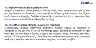 Contd……
14. Improvement in team performance
Aargon’s Research Globe predicts that by 2025, team collaboration will be the
primary method for business communication, driven by the demand for higher
performance and agility. Collaboration isn’t just another fad; it’s a core value that
can increase productivity and heighten synergy.
15. Smoother onboarding for new team members
Occasionally, leaders determine additional human capital is required to
complete a job on time or to fill knowledge gaps, leading to long-term or gig
hires. By the time help is found, projects are already rolling, and new members
want to hit the ground running. An influential collaborative culture in a connected
workplace enables new team members to get up to speed in a jiffy.
 