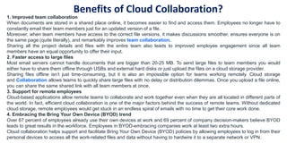 Benefits of Cloud Collaboration?
1. Improved team collaboration
When documents are stored in a shared place online, it becomes easier to find and access them. Employees no longer have to
constantly email their team members just for an updated version of a file.
Moreover, when team members have access to the correct file versions, it makes discussions smoother, ensures everyone is on
the same page (quite literally), and remarkably improves team collaboration.
Sharing all the project details and files with the entire team also leads to improved employee engagement since all team
members have an equal opportunity to offer their input.
2. Faster access to large files
Most email servers cannot handle documents that are bigger than 20-25 MB. To send large files to team members you would
either have to share them offline through USBs and external hard disks or just upload the files on a cloud storage provider.
Sharing files offline isn’t just time-consuming, but it is also an impossible option for teams working remotely. Cloud storage
and Collaboration allows teams to quickly share large files with no delay or distribution dilemmas. Once you upload a file online,
you can share the same shared link with all team members at once.
3. Support for remote employees
Cloud-based applications allow remote teams to collaborate and work together even when they are all located in different parts of
the world. In fact, efficient cloud collaboration is one of the major factors behind the success of remote teams. Without dedicated
cloud storage, remote employees would get stuck in an endless spiral of emails with no time to get their core work done.
4. Embracing the Bring Your Own Device (BYOD) trend
Over 67 percent of employees already use their own devices at work and 69 percent of company decision-makers believe BYOD
leads to great results in the workforce. Employees in BYOD-embracing companies work at least two extra hours.
Cloud collaboration helps support and facilitate Bring Your Own Device (BYOD) policies by allowing employees to log in from their
personal devices to access all the work-related files and data without having to hardwire it to a separate network or VPN.
 