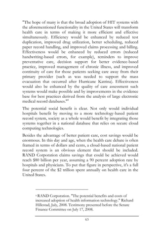 "The hope of many is that the broad adoption of HIT systems with
the aforementioned functionality in the United States will transform
health care in terms of making it more efficient and effective
simultaneously. Efficiency would be enhanced by reduced test
duplication, improved drug utilization, better scheduling, reduced
paper record handling, and improved claims processing and billing.
Effectiveness would be enhanced by reduced errors (reduced
handwriting-based errors, for example), reminders to improve
preventative care, decision support for better evidence-based
practice, improved management of chronic illness, and improved
continuity of care for those patients seeking care away from their
primary provider (such as was needed to support the mass
evacuation that occurred after Hurricane Katrina). Effectiveness
would also be enhanced by the quality of care assessment such
systems would make possible and by improvements in the evidence
base for best practices derived from the analysis of large electronic
medical record databases."8
The potential social benefit is clear. Not only would individual
hospitals benefit by moving to a more technology-based patient
record system, society as a whole would benefit by integrating those
systems together in a national database that relies on secure cloud
computing technologies.
Besides the advantage of better patient care, cost savings would be
enormous. In this day and age, when the health care debate is often
framed in terms of dollars and cents, a cloud-based national patient
record system is an obvious element that should be included.
RAND Corporation claims savings that could be achieved would
reach $80 billion per year, assuming a 90 percent adoption rate by
hospitals and physicians. To put that figure in perspective, it's a full
four percent of the $2 trillion spent annually on health care in the
United States.



        8RAND Corporation. "The potential benefits and costs of
        increased adoption of health information technology." Richard
        Hillestad, July, 2008. Testimony presented before the Senate
        Finance Committee on July 17, 2008.

                                       63
 