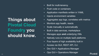 26
Things about
Pivotal Cloud
Foundry you
should know.
▪  Built for multi-tenancy
▪  Push code or containers
▪  Application manifests written in YAML
▪  Injects environment variables
▪  Aggregates app logs, correlates with metrics
▪  Monitors app health, reacts
▪  Scale manually or automatically
▪  Built in data services, marketplace
▪  Manages apps and underlying VMs
▪  Natively runs on multiple IaaS platforms
▪  Four layers of high availability built in
▪  Access via GUI, REST API, CLI
▪  Dev GUI = Applications Manager
▪  Ops GUI = Operations Manager
 