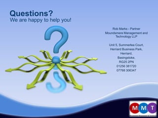 Questions?
We are happy to help you!
                                Rob Marks - Partner
                            Moundsmere Management and
                                  Technology LLP

                              Unit 5, Summerlea Court,
                              Herriard Business Park,
                                       Herriard,
                                     Basingstoke,
                                      RG25 2PN
                                    01256 381720
                                    07768 306347
 