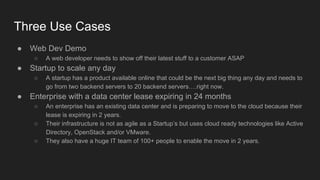 Three Use Cases
● Web Dev Demo
○ A web developer needs to show off their latest stuff to a customer ASAP
● Startup to scale any day
○ A startup has a product available online that could be the next big thing any day and needs to
go from two backend servers to 20 backend servers….right now.
● Enterprise with a data center lease expiring in 24 months
○ An enterprise has an existing data center and is preparing to move to the cloud because their
lease is expiring in 2 years.
○ Their infrastructure is not as agile as a Startup’s but uses cloud ready technologies like Active
Directory, OpenStack and/or VMware.
○ They also have a huge IT team of 100+ people to enable the move in 2 years.
 