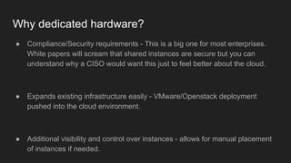Why dedicated hardware?
● Compliance/Security requirements - This is a big one for most enterprises.
White papers will scream that shared instances are secure but you can
understand why a CISO would want this just to feel better about the cloud.
● Expands existing infrastructure easily - VMware/Openstack deployment
pushed into the cloud environment.
● Additional visibility and control over instances - allows for manual placement
of instances if needed.
 