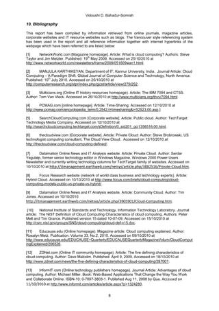 Vidoushi D. Bahadur-Somrah

10. Bibliography

This report has been compiled by information retrieved from online journals, magazine articles,
corporate websites and IT resource websites such as blogs. The Vancouver style referencing system
has been used in the report and all reference information together with internet hyperlinks of the
webpage which have been referred to are listed below:

[1]      NetworkWorld.com [Magazine homepage]. Article: What is cloud computing? Authors: Steve
                                     th
Taylor and Jim Metzler. Published: 19 May 2009. Accessed on 25/10/2010 at
http://www.networkworld.com/newsletters/frame/2009/051809wan1.html.

[2]      MANJULA KARTHIKEYAN, Department of IT, Kannur University, India. Journal Article: Cloud
Computing – A Paradigm Shift. Global Journal of Computer Science and Technology, North America.
              th
Published: 10 July 2010. Accessed on 25/10/2010 at
http://computerresearch.org/stpr/index.php/gjcst/article/view/279/252.

[3]     Multicians.org (Online IT history resources homepage). Article: The IBM 7094 and CTSS.
Author: Tom Van Vleck. Accessed on 26/10/2010 at http://www.multicians.org/thvv/7094.html.

[4]      PCMAG.com [online homepage]. Article: Time-Sharing. Accessed on 12/10/2010 at
http://www.pcmag.com/encyclopedia_term/0,2542,t=timesharing&i=52923,00.asp,]

[5]      SearchCloudComputing.com [Corporate website]. Article: Public cloud. Author: TechTarget
Technology Media Company. Accessed on 12/10/2010 at
http://searchcloudcomputing.techtarget.com/sDefinition/0,,sid201_gci1356516,00.html.

[6]       thecloudview.com [Corporate website]. Article: Private Cloud: Author: Steve Brobrowski, US
technologist computing consultant, The Cloud View Cloud. Accessed on 12/10/2010 at
http://thecloudview.com/cloud-computing-defined/.

[7]    Datamation Online News and IT Analysis website. Article: Private Cloud. Author: Serdar
Yegulalp, former senior technology editor in Windows Magazine, Windows 2000 Power Users
Newsletter and currently writing technology columns for TechTarget family of websites. Accessed on
10/10/2010 at http://itmanagement.earthweb.com/netsys/article.php/3882516/Private-Cloud.htm.

[8]     Focus Research website (network of world class business and technology experts). Article:
Hybrid Cloud. Accessed on 10/10/2010 at http://www.focus.com/briefs/cloud-computing/cloud-
computing-models-public-vs-private-vs-hybrid/.

[9]     Datamation Online News and IT Analysis website. Article: Community Cloud. Author: Tim
Jones. Accessed on 10/10/2010
http://itmanagement.earthweb.com/netsys/article.php/3905901/Cloud-Computing.htm.

 [10]    National Institute of Standards and Technology, Information Technology Laboratory. Journal
article: The NIST Definition of Cloud Computing Characteristics of cloud computing. Authors: Peter
Mell and Tim Grance. Published version 15 dated 10-07-09. Accessed on 15/10/2010 at
http://csrc.nist.gov/groups/SNS/cloud-computing/cloud-def-v15.doc.

[11]     Educause.edu (Online homepage). Magazine article: Cloud computing explained. Author:
Rosalyn Metz. Publication: Volume 33, No.2, 2010. Accessed on 09/10/2010 at
http://www.educause.edu/EDUCAUSE+Quarterly/EDUCAUSEQuarterlyMagazineVolum/CloudComput
ingExplained/206526.

[12]     ZDNet.com (Online IT community homepage). Article: The five defining characteristics of
cloud computing. Author: Dave Malcolm. Published: April 9, 2009. Accessed on 18/10/2010 at
http://www.zdnet.com/news/the-five-defining-characteristics-of-cloud-computing/287001.

[13]    InformIT.com (Online technology publishers homepage). Journal Article: Advantages of cloud
computing. Author: Michael Miller. Book: Web-Based Applications That Change the Way You Work
and Collaborate Online. ISBN-10: 0-7897-3803-1. Published Aug 11, 2008 by Que. Accessed on
11/10/2010 at http://www.informit.com/articles/article.aspx?p=1324280.

                                                  8
 
