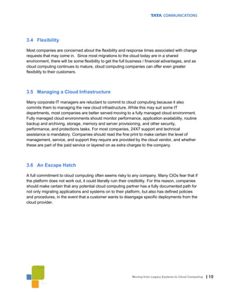 3.4 Flexibility

Most companies are concerned about the flexibility and response times associated with change
requests that may come in. Since most migrations to the cloud today are in a shared
environment, there will be some flexibility to get the full business / financial advantages, and as
cloud computing continues to mature, cloud computing companies can offer even greater
flexibility to their customers.



3.5 Managing a Cloud Infrastructure

Many corporate IT managers are reluctant to commit to cloud computing because it also
commits them to managing the new cloud infrastructure. While this may suit some IT
departments, most companies are better served moving to a fully managed cloud environment.
Fully managed cloud environments should monitor performance, application availability, routine
backup and archiving, storage, memory and server provisioning, and other security,
performance, and protections tasks. For most companies, 24X7 support and technical
assistance is mandatory. Companies should read the fine print to make certain the level of
management, service, and support they require are provided by the cloud vendor, and whether
these are part of the paid service or layered on as extra charges to the company.



3.6 An Escape Hatch

A full commitment to cloud computing often seems risky to any company. Many CIOs fear that if
the platform does not work out, it could literally ruin their credibility. For this reason, companies
should make certain that any potential cloud computing partner has a fully documented path for
not only migrating applications and systems on to their platform, but also has defined policies
and procedures, in the event that a customer wants to disengage specific deployments from the
cloud provider.




                                                              Moving from Legacy Systems to Cloud Computing   | 10
 