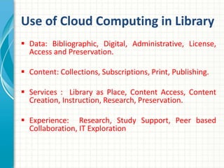 Use of Cloud Computing in Library 
 Data: Bibliographic, Digital, Administrative, License, 
Access and Preservation. 
 Content: Collections, Subscriptions, Print, Publishing. 
 Services : Library as Place, Content Access, Content 
Creation, Instruction, Research, Preservation. 
 Experience: Research, Study Support, Peer based 
Collaboration, IT Exploration 
 